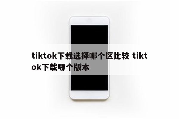 tiktok下载选择哪个区比较 tiktok下载哪个版本