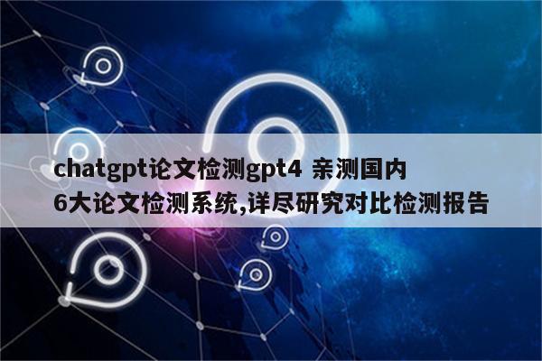 chatgpt论文检测gpt4 亲测国内6大论文检测系统,详尽研究对比检测报告