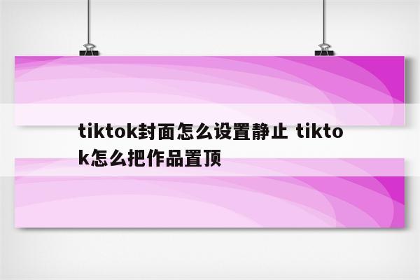 tiktok封面怎么设置静止 tiktok怎么把作品置顶