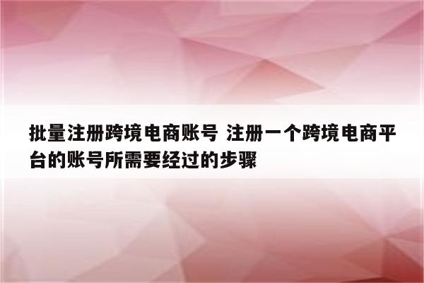 批量注册跨境电商账号 注册一个跨境电商平台的账号所需要经过的步骤