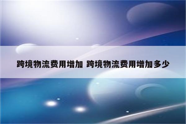 跨境物流费用增加 跨境物流费用增加多少