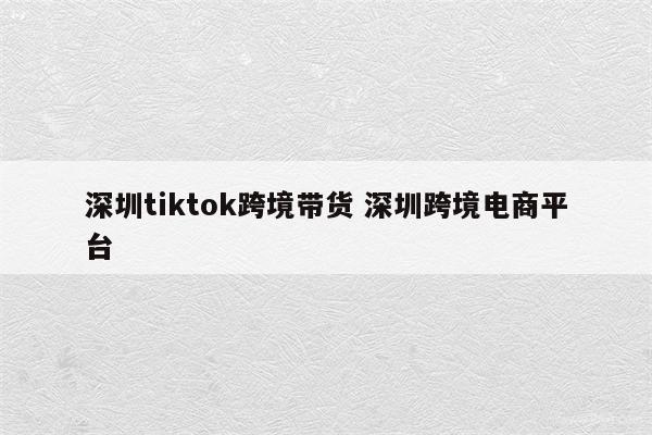 深圳tiktok跨境带货 深圳跨境电商平台