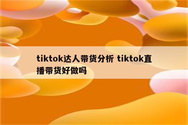 tiktok达人带货分析 tiktok直播带货好做吗