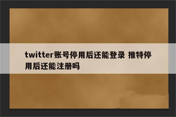 twitter账号停用后还能登录 推特停用后还能注册吗
