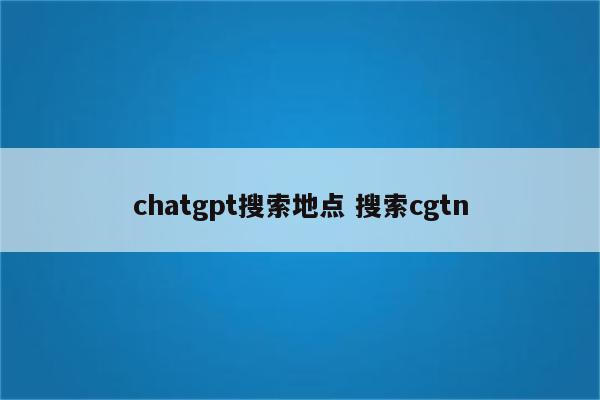 chatgpt搜索地点 搜索cgtn