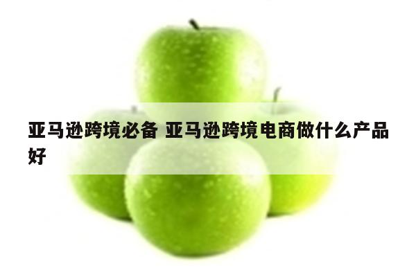 亚马逊跨境必备 亚马逊跨境电商做什么产品好