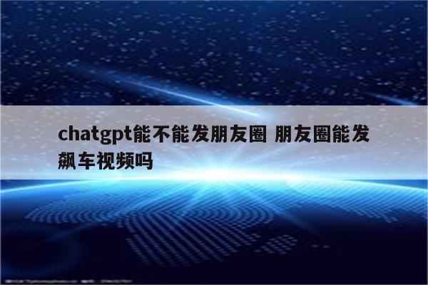 chatgpt能不能发朋友圈 朋友圈能发飙车视频吗