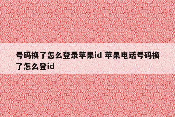 号码换了怎么登录苹果id 苹果电话号码换了怎么登id