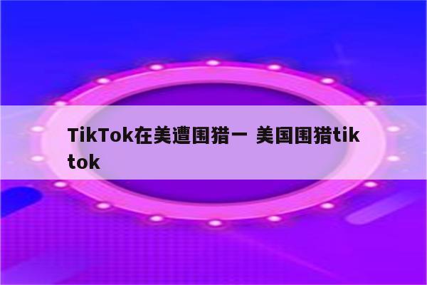 TikTok在美遭围猎一 美国围猎tiktok