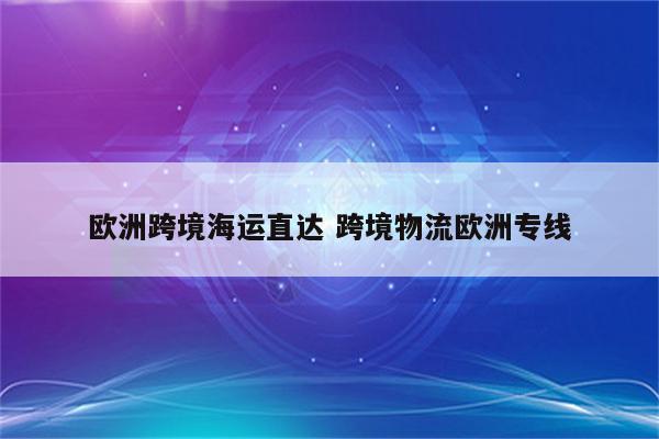 欧洲跨境海运直达 跨境物流欧洲专线