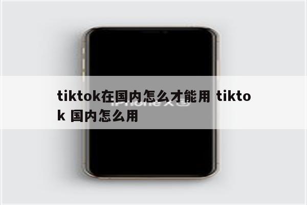tiktok在国内怎么才能用 tiktok 国内怎么用