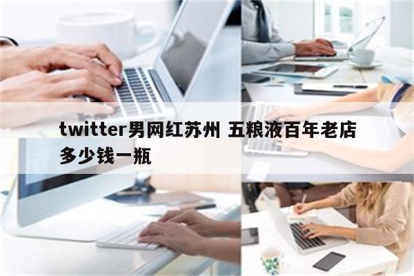 twitter男网红苏州 五粮液百年老店多少钱一瓶