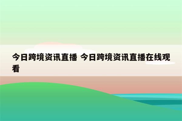 今日跨境资讯直播 今日跨境资讯直播在线观看