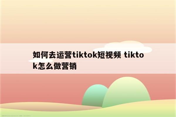 如何去运营tiktok短视频 tiktok怎么做营销