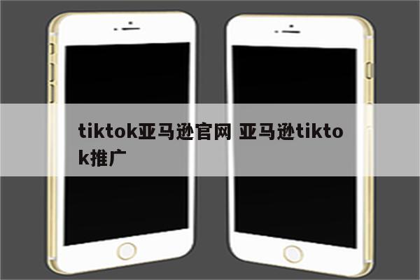 tiktok亚马逊官网 亚马逊tiktok推广