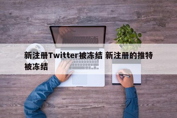 新注册Twitter被冻结 新注册的推特被冻结