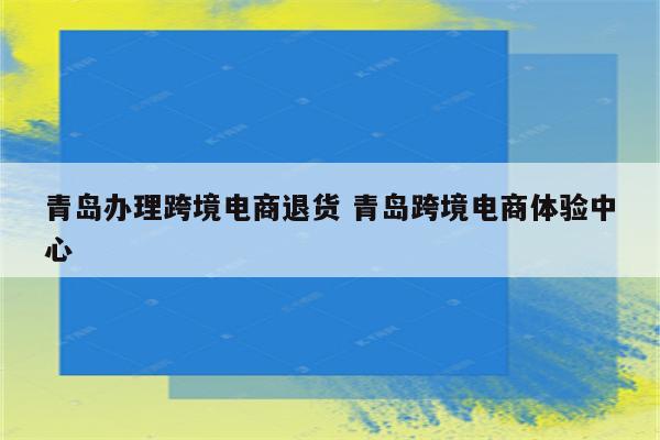 青岛办理跨境电商退货 青岛跨境电商体验中心