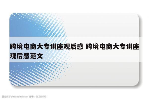 跨境电商大专讲座观后感 跨境电商大专讲座观后感范文