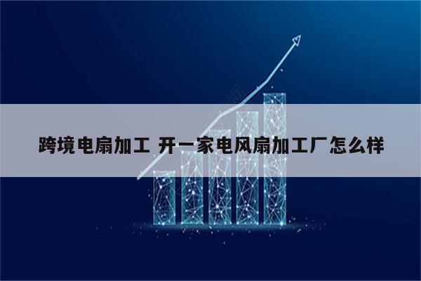 跨境电扇加工 开一家电风扇加工厂怎么样