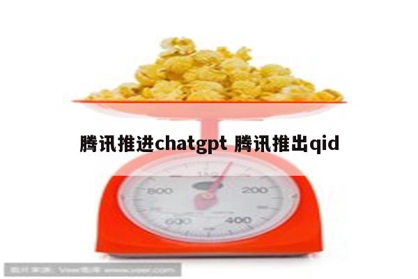 腾讯推进chatgpt 腾讯推出qid