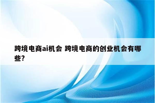 跨境电商ai机会 跨境电商的创业机会有哪些?