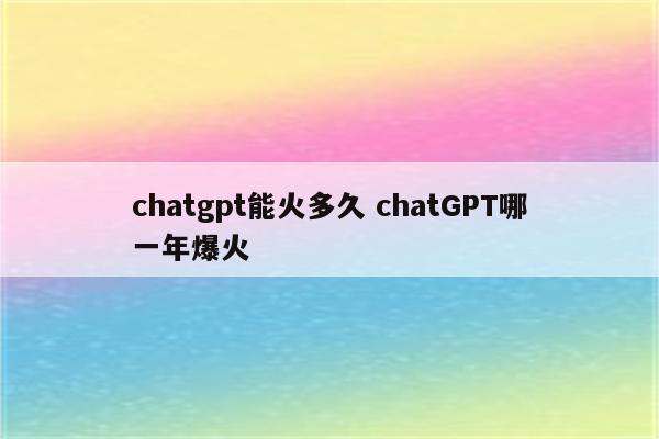 chatgpt能火多久 chatGPT哪一年爆火