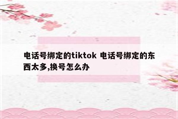 电话号绑定的tiktok 电话号绑定的东西太多,换号怎么办