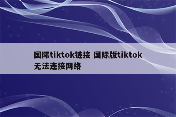 国际tiktok链接 国际版tiktok无法连接网络