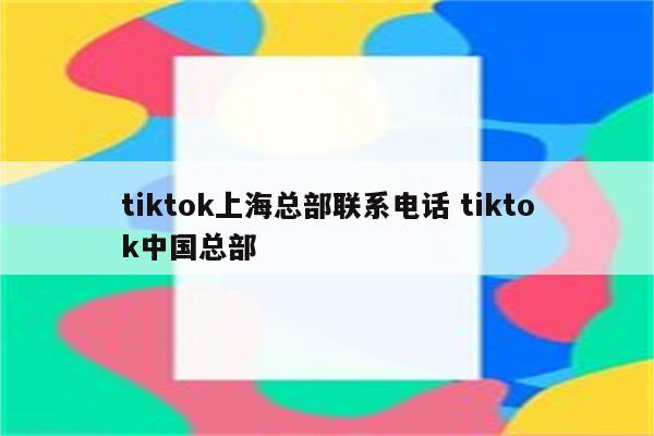 tiktok上海总部联系电话 tiktok中国总部
