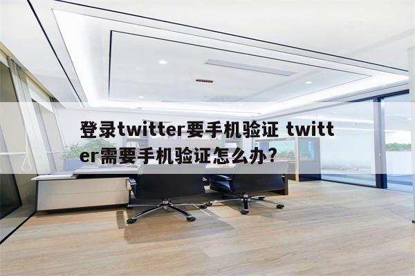 登录twitter要手机验证 twitter需要手机验证怎么办?