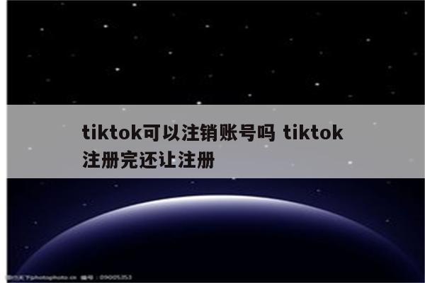 tiktok可以注销账号吗 tiktok注册完还让注册