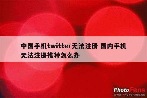 中国手机twitter无法注册 国内手机无法注册推特怎么办