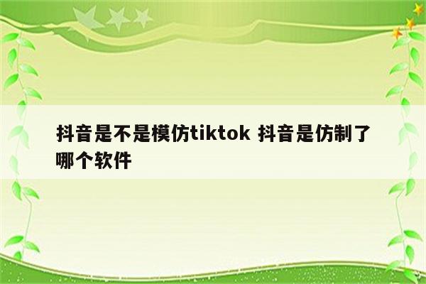 抖音是不是模仿tiktok 抖音是仿制了哪个软件