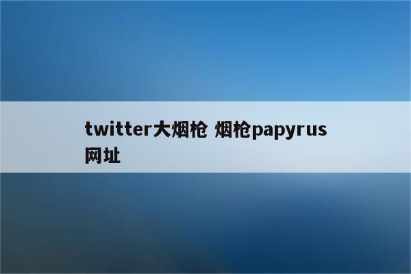 twitter大烟枪 烟枪papyrus网址