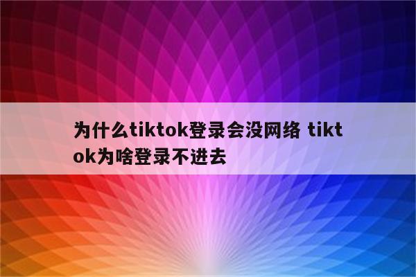 为什么tiktok登录会没网络 tiktok为啥登录不进去