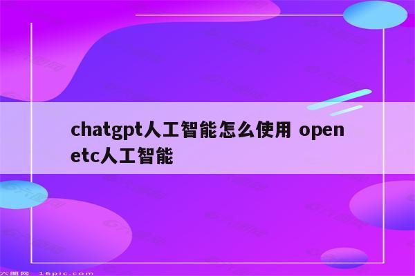 chatgpt人工智能怎么使用 openetc人工智能