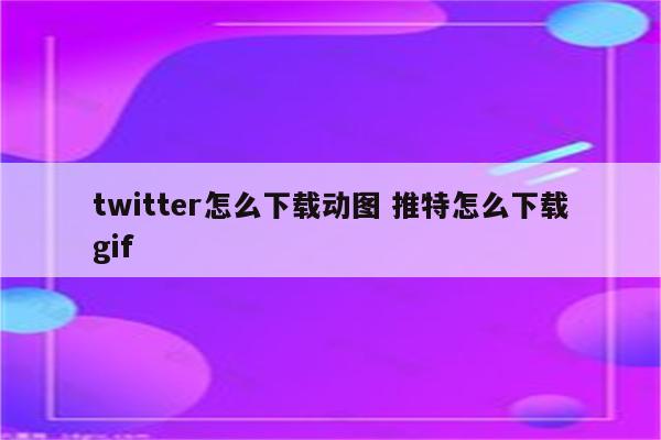 twitter怎么下载动图 推特怎么下载gif