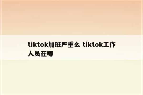 tiktok加班严重么 tiktok工作人员在哪