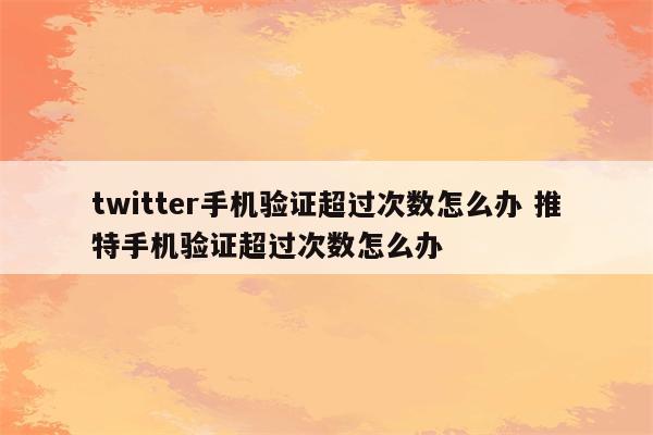 twitter手机验证超过次数怎么办 推特手机验证超过次数怎么办