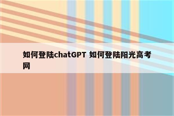 如何登陆chatGPT 如何登陆阳光高考网