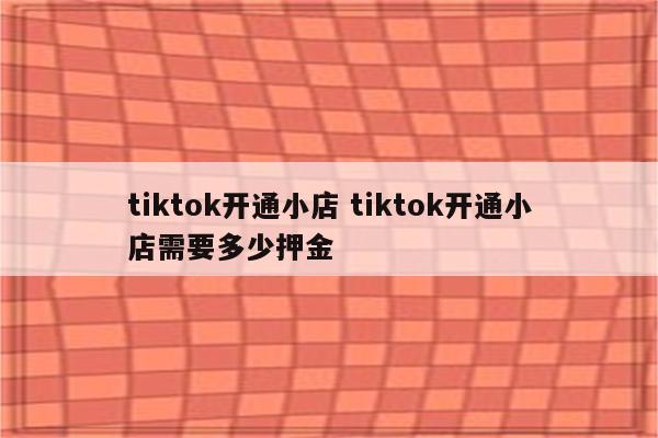 tiktok开通小店 tiktok开通小店需要多少押金