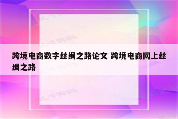 跨境电商数字丝绸之路论文 跨境电商网上丝绸之路