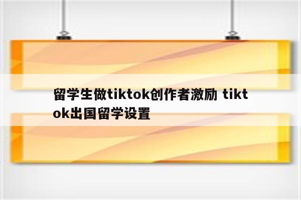 留学生做tiktok创作者激励 tiktok出国留学设置