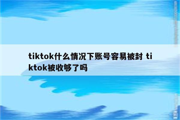 tiktok什么情况下账号容易被封 tiktok被收够了吗