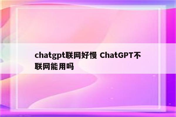 chatgpt联网好慢 ChatGPT不联网能用吗
