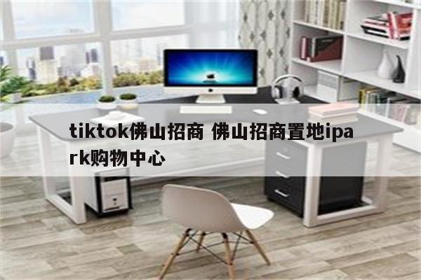 tiktok佛山招商 佛山招商置地ipark购物中心