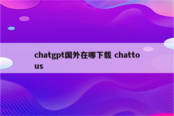 chatgpt国外在哪下载 chattous