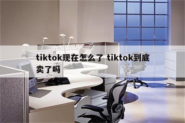 tiktok现在怎么了 tiktok到底卖了吗