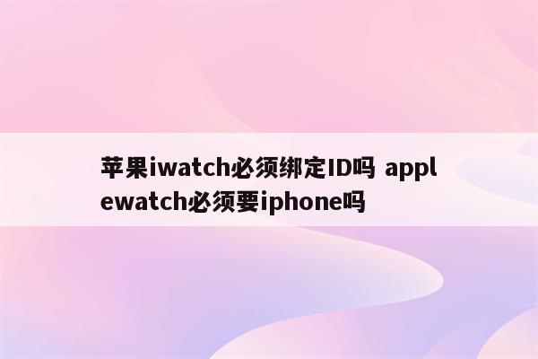 苹果iwatch必须绑定ID吗 applewatch必须要iphone吗