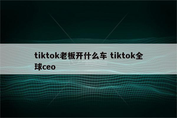 tiktok老板开什么车 tiktok全球ceo